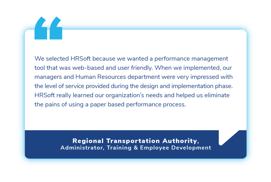 "We selected HRSoft because we wanted a performance management tool that was web-based and user friendly. When we implemented, our managers and Human Resources department were very impressed with the level of service provided during the design and implementation phase. HRSoft really learned our organization’s needs and helped us eliminate the pains of using a paper based performance process."
- Regional Transportation Authority
Administrator, Training & Employee Development
