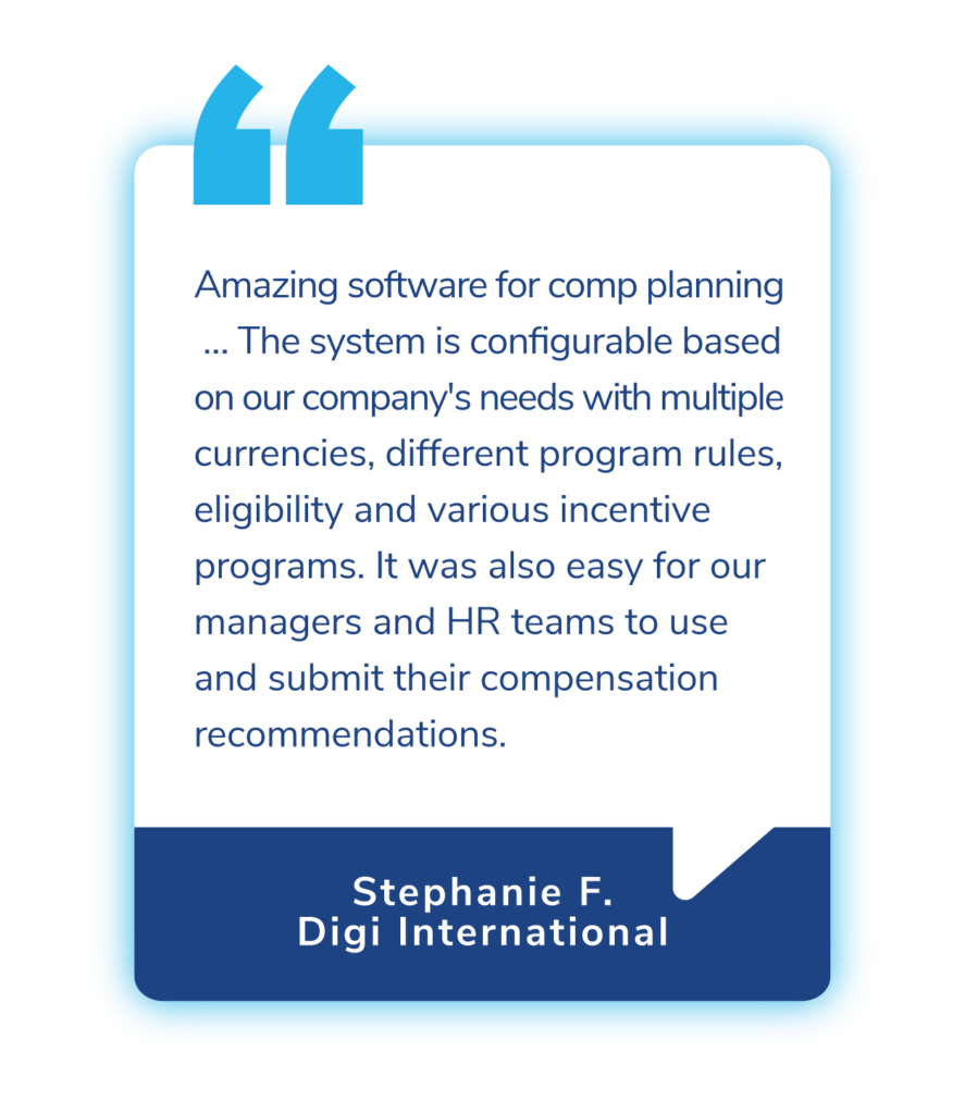 CLIENT TESTIMONIAL

“Amazing software for comp planning … The system is configurable based on our company's needs with multiple currencies, different program rules, eligibility and various incentive programs. It was also easy for our managers and HR teams to use and submit their compensation recommendations.”

Stephanie F., Digi International